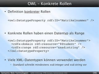 OWL – Konkrete Rollen
   ●
       Definition konkreter Rollen

       <owl:DatatypeProperty rdf:ID=”Matrikelnummer” />



   ●
       Konkrete Rollen haben einen Datentyp als Range

       <owl:DatatypeProperty rdf:ID=”Matrikelnummer”>
         <rdfs:domain rdf:resource=”#Student” />
         <rdfs:range rdf:resource=”&xsd;string” />
       </owl:DatatypeProperty>

   ●
       Viele XML-Datentypen können verwendet werden
        –   Standard schreibt mindestens xsd:integer und xsd:string vor


Semantic Web Technologien   Steffen Schlönvoigt, HTWG Konstanz, Sommersemester 2010   OWL
 