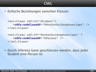 OWL
   ●
       Einfache Beziehungen zwischen Klassen


       <owl:Class rdf:ID=”Student”>
          <rdfs:subClassOf=”#HochschulAngehoeriger” />
       </owl:Class>

       <owl:Class rdf:ID=”HochschulAngehoeriger” >
          <rdfs:subClassOf=”#Person” />
       </owl:Class>

   ●
       Durch Inferenz kann geschlossen werden, dass jeder
       Student eine Person ist




Semantic Web Technologien   Steffen Schlönvoigt, HTWG Konstanz, Sommersemester 2010   OWL
 