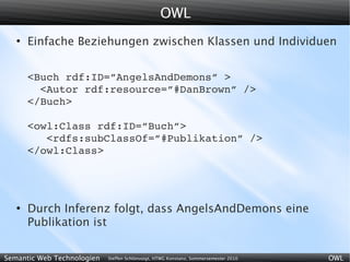 OWL
   ●
       Einfache Beziehungen zwischen Klassen und Individuen


       <Buch rdf:ID=”AngelsAndDemons” >
         <Autor rdf:resource=”#DanBrown” />
       </Buch>

       <owl:Class rdf:ID=”Buch”>
          <rdfs:subClassOf=”#Publikation” />
       </owl:Class>




   ●
       Durch Inferenz folgt, dass AngelsAndDemons eine
       Publikation ist


Semantic Web Technologien   Steffen Schlönvoigt, HTWG Konstanz, Sommersemester 2010   OWL
 