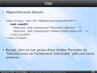 OWL
 ●
     Abgeschlossene Klassen

     <owl:Class rdf:ID=”SekretaerinnenFBInf”>
       <owl:oneOf>
         <Person rdf:resource=”MichaelaBaier” />
         <Person rdf:resource=”RoswithaFriedrich” />
       </owl:oneOf>
     </owl:Class>


 ●
     Besagt, dass es nur genau diese beiden Personen als
     “Sekretärinnen im Fachbereich Informatik” gibt und keine
     weiteren.



Semantic Web Technologien   Steffen Schlönvoigt, HTWG Konstanz, Sommersemester 2010   OWL
 