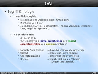 OWL
   ●
       Begriff Ontologie
        –   In der Philospophie:
                ●
                    Es gibt nur eine Ontologie (keine Ontologien)
                ●
                    Die “Lehre vom Sein”
                ●
                    Zu finden bei Aristoteles (Sokrates), Thomas von Aquin, Descartes,
                    Kant, Hegel, Wittgenstein …

        –   In der Informatik:
                    Gruber (1993):
                    “An Ontology is a formal specification of a shared
                    conceptualization of a domain of interest”

                ●
                    Formelle Spezifikation           →    durch Maschinen interpretierbar
                ●
                    Shared                           →    beruht auf einem Konsens
                ●
                    Conceptualization                →    beschreibt Begrifflichkeiten
                ●
                    Domain                           →    bezieht sich auf ein “Thema”
                                                           (Gegenstandsbereich)



Semantic Web Technologien    Steffen Schlönvoigt, HTWG Konstanz, Sommersemester 2010        OWL
 