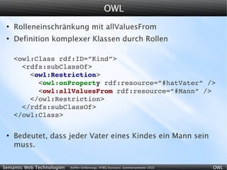 OWL
 ●
     Rolleneinschränkung mit allValuesFrom
 ●
     Definition komplexer Klassen durch Rollen

     <owl:Class rdf:ID=”Kind”>
       <rdfs:subClassOf>
         <owl:Restriction>
           <owl:onProperty rdf:resource=”#hatVater” />
           <owl:allValuesFrom rdf:resource=”#Mann” />
         </owl:Restriction>
       </rdfs:subClassOf>
     </owl:Class>

 ●
     Bedeutet, dass jeder Vater eines Kindes ein Mann sein
     muss.

Semantic Web Technologien   Steffen Schlönvoigt, HTWG Konstanz, Sommersemester 2010   OWL
 