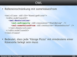 OWL
 ●
     Rolleneinschränkung mit someValuesFrom

     <owl:Class rdf:ID=”KaesigePizza”>
      <rdfs:subClassOf>
        <owl:Restriction>
          <owl:onProperty rdf:resource=”#hatBelag” />
          <owl:someValuesFrom rdf:resource=”#KaeseSorte” />
        </owl:Restriction>
      </rdfs:subClassOf>
     </owl:Class>

 ●
     Bedeutet, dass jede “Käsige Pizza” mit mindestens einer
     Käsesorte belegt sein muss




Semantic Web Technologien   Steffen Schlönvoigt, HTWG Konstanz, Sommersemester 2010   OWL
 