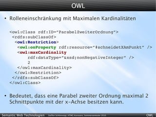 OWL
 ●
     Rolleneinschränkung mit Maximalen Kardinalitäten

     <owl:Class rdf:ID=”ParabelZweiterOrdnung”>
      <rdfs:subClassOf>
       <owl:Restriction>
        <owl:onProperty rdf:resource=”#schneidetXAmPunkt” />
        <owl:maxCardinality
            rdf:dataType=”&xsd;nonNegativeInteger” />
            2
        </owl:maxCardinality>
       </owl:Restriction>
      </rdfs:subClassOf>
     </owl:Class>

 ●
     Bedeutet, dass eine Parabel zweiter Ordnung maximal 2
     Schnittpunkte mit der x-Achse besitzen kann.

Semantic Web Technologien   Steffen Schlönvoigt, HTWG Konstanz, Sommersemester 2010   OWL
 