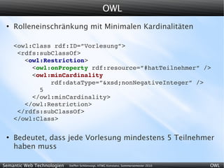OWL
 ●
     Rolleneinschränkung mit Minimalen Kardinalitäten

     <owl:Class rdf:ID=”Vorlesung”>
      <rdfs:subClassOf>
        <owl:Restriction>
          <owl:onProperty rdf:resource=”#hatTeilnehmer” />
          <owl:minCardinality
               rdf:dataType=”&xsd;nonNegativeInteger” />
            5
          </owl:minCardinality>
        </owl:Restriction>
      </rdfs:subClassOf>
     </owl:Class>

 ●
     Bedeutet, dass jede Vorlesung mindestens 5 Teilnehmer
     haben muss

Semantic Web Technologien   Steffen Schlönvoigt, HTWG Konstanz, Sommersemester 2010   OWL
 