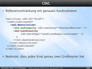 OWL
 ●
     Rolleneinschränkung mit genauen Kardinalitäten

     <owl:Class rdf:ID=”Kind”>
      <rdfs:subClassOf>
        <owl:Restriction>
          <owl:onProperty rdf:resource=”#hatGroßmutter” />
          <owl:cardinality
               rdf:dataType=”&xsd;nonNegativeInteger” />
            2
          </owl:maxCardinality>
        </owl:Restriction>
      </rdfs:subClassOf>
     </owl:Class>

 ●
     Bedeutet, dass jedes Kind genau zwei Großmütter hat


Semantic Web Technologien   Steffen Schlönvoigt, HTWG Konstanz, Sommersemester 2010   OWL
 