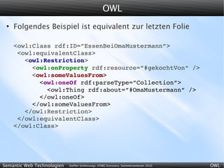 OWL
 ●
     Folgendes Beispiel ist equivalent zur letzten Folie

     <owl:Class rdf:ID=”EssenBeiOmaMustermann”>
      <owl:equivalentClass>
        <owl:Restriction>
          <owl:onProperty rdf:resource=”#gekochtVon” />
          <owl:someValuesFrom>
            <owl:oneOf rdf:parseType=”Collection”>
              <owl:Thing rdf:about=”#OmaMustermann” />
            </owl:oneOf>
          </owl:someValuesFrom>
        </owl:Restriction>
      </owl:equivalentClass>
     </owl:Class>




Semantic Web Technologien   Steffen Schlönvoigt, HTWG Konstanz, Sommersemester 2010   OWL
 
