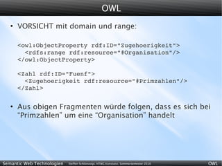 OWL
   ●
       VORSICHT mit domain und range:

       <owl:ObjectProperty rdf:ID="Zugehoerigkeit">
         <rdfs:range rdf:resource="#Organisation"/>
       </owl:ObjectProperty>

       <Zahl rdf:ID="Fuenf">
         <Zugehoerigkeit rdf:resource="#Primzahlen"/>
       </Zahl>

   ●
       Aus obigen Fragmenten würde folgen, dass es sich bei
       “Primzahlen” um eine “Organisation” handelt




Semantic Web Technologien   Steffen Schlönvoigt, HTWG Konstanz, Sommersemester 2010   OWL
 