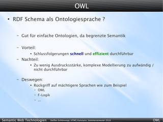 OWL
   ●
       RDF Schema als Ontologiesprache ?

        –   Gut für einfache Ontologien, da begrenzte Semantik

        –   Vorteil:
                ●
                    Schlussfolgerungen schnell und effizient durchführbar
        –   Nachteil:
                ●
                    Zu wenig Ausdrucksstärke, komplexe Modellierung zu aufwändig /
                    nicht durchführbar

        –   Deswegen:
                ●
                    Rückgriff auf mächtigere Sprachen wie zum Beispiel
                    –   OWL
                    –   F-Logik
                    –   ...




Semantic Web Technologien         Steffen Schlönvoigt, HTWG Konstanz, Sommersemester 2010   OWL
 