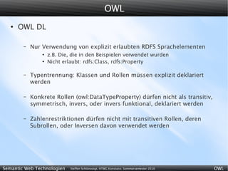 OWL
   ●
       OWL DL

        –   Nur Verwendung von explizit erlaubten RDFS Sprachelementen
                ●
                    z.B. Die, die in den Beispielen verwendet wurden
                ●
                    Nicht erlaubt: rdfs:Class, rdfs:Property

        –   Typentrennung: Klassen und Rollen müssen explizit deklariert
            werden

        –   Konkrete Rollen (owl:DataTypeProperty) dürfen nicht als transitiv,
            symmetrisch, invers, oder invers funktional, deklariert werden

        –   Zahlenrestriktionen dürfen nicht mit transitiven Rollen, deren
            Subrollen, oder Inversen davon verwendet werden




Semantic Web Technologien    Steffen Schlönvoigt, HTWG Konstanz, Sommersemester 2010   OWL
 