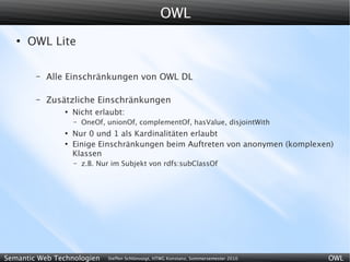OWL
   ●
       OWL Lite

        –   Alle Einschränkungen von OWL DL

        –   Zusätzliche Einschränkungen
                ●
                    Nicht erlaubt:
                    –   OneOf, unionOf, complementOf, hasValue, disjointWith
                ●
                    Nur 0 und 1 als Kardinalitäten erlaubt
                ●
                    Einige Einschränkungen beim Auftreten von anonymen (komplexen)
                    Klassen
                    –   z.B. Nur im Subjekt von rdfs:subClassOf




Semantic Web Technologien      Steffen Schlönvoigt, HTWG Konstanz, Sommersemester 2010   OWL
 