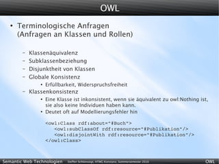OWL
   ●
       Terminologische Anfragen
       (Anfragen an Klassen und Rollen)

        –   Klassenäquivalenz
        –   Subklassenbeziehung
        –   Disjunktheit von Klassen
        –   Globale Konsistenz
                ●
                    Erfüllbarkeit, Widerspruchsfreiheit
        –   Klassenkonsistenz
                ●
                    Eine Klasse ist inkonsistent, wenn sie äquivalent zu owl:Nothing ist,
                    sie also keine Individuen haben kann.
                ●
                    Deutet oft auf Modellierungsfehler hin

                    <owl:Class rdf:about="#Buch">
                       <owl:subClassOf rdf:resource="#Publikation"/>
                       <owl:disjointWith rdf:resource="#Publikation"/>
                    </owl:Class>



Semantic Web Technologien    Steffen Schlönvoigt, HTWG Konstanz, Sommersemester 2010   OWL
 