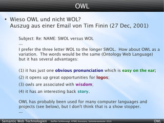OWL
 ●
     Wieso OWL und nicht WOL?
     Auszug aus einer Email von Tim Finin (27 Dec, 2001)

         Subject: Re: NAME: SWOL versus WOL
         ...
         I prefer the three letter WOL to the longer SWOL. How about OWL as a
         variation. The words would be the same (Ontology Web Language)
         but it has several advantages:

         (1) it has just one obvious pronunciation which is easy on the ear;
         (2) it opens up great opportunities for logos;
         (3) owls are associated with wisdom;
         (4) it has an interesting back story.

         OWL has probably been used for many computer languages and
         projects (see below), but I don't think that is a show stopper.
         ...

Semantic Web Technologien   Steffen Schlönvoigt, HTWG Konstanz, Sommersemester 2010   OWL
 