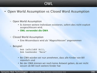 OWL
   ●
       Open World Assumption vs Closed Word Assumption

        –   Open World Assumption
                ●
                    Es können weitere Individuen existieren, sofern dies nicht explizit
                    ausgeschlossen wird.
                ●
                    OWL verwendet die OWA

        –   Closed World Assumption
                ●
                    Eine Wissensbasis wird als “Abgeschlossen” angenommen

        –   Beispiel:
                    Bob isChildOf Bill,
                    Bob hasGender “Male”

                ●
                    Bei CWA würden wir nun annehmen, dass alle Kinder von Bill
                    männlich sind
                ●
                    Bei der OWA können wir noch keine Antwort geben, da wir nicht
                    wissen ob Bill noch weitere Kinder hat

Semantic Web Technologien    Steffen Schlönvoigt, HTWG Konstanz, Sommersemester 2010      OWL
 