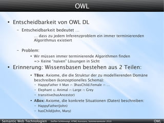 OWL

   ●
       Entscheidbarkeit von OWL DL
        –   Entscheidbarkeit bedeutet …
                    … dass zu jedem Inferenzproblem ein immer terminierenden
                    Algorithmus existiert

        –   Problem:
                ●
                    Wir müssen immer terminierende Algorithmen finden
                    => Keine “naiven” Lösungen in Sicht
   ●
       Erinnerung: Wissensbasen bestehen aus 2 Teilen:
                ●
                    TBox: Axiome, die die Struktur der zu modellierenden Domäne
                    beschreiben (konzeptionelles Schema):
                    –   HappyFather ≡ Man  ∃hasChild.Female  …
                    –   Elephant  Animal  Large  Grey
                    –   transitive(hasAncestor)
                ●
                    ABox: Axiome, die konkrete Situationen (Daten) beschreiben:
                    –   HappyFather(John)
                    –   hasChild(John, Mary)


Semantic Web Technologien      Steffen Schlönvoigt, HTWG Konstanz, Sommersemester 2010   OWL
 