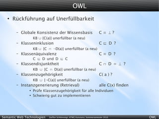OWL
   ●
       Rückführung auf Unerfüllbarkeit

        –   Globale Konsistenz der Wissensbasis                            C≡ ⊥?
                    KB ∪ {C(a)} unerfüllbar (a neu)
        –   Klasseninklusion                                               C D ?
                    KB ∪ {C  ¬D(a)} unerfüllbar (a neu)
        –   Klassenäquivalenz                                              C≡ D ?
                    C  D und D  C
        –   Klassendisjunktheit                                            C D = ⊥ ?
                    KB ∪ {C  D(a)} unerfüllbar (a neu)
        –   Klassenzugehörigkeit                                           C( a ) ?
                    KB ∪ {¬C(a)} unerfüllbar (a neu)
        –   Instanzgenerierung (Retrieval)                                 alle C(x) finden
                ●
                    Prüfe Klassenzugehörigkeit für alle Individuen
                ●
                    Schwierig gut zu implementieren




Semantic Web Technologien    Steffen Schlönvoigt, HTWG Konstanz, Sommersemester 2010          OWL
 