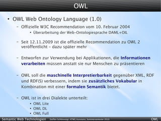 OWL
   ●
       OWL Web Ontology Language (1.0)
        –   Offizielle W3C Recommendation vom 10. Februar 2004
                ●
                    Überarbeitung der Web-Ontologiesprache DAML+OIL

        –   Seit 12.11.2009 ist die offizielle Recommendation zu OWL 2
            veröffentlicht – dazu später mehr

        –   Entworfen zur Verwendung bei Applikationen, die Informationen
            verarbeiten müssen anstatt sie nur Menschen zu präsentieren

        –   OWL soll die maschinelle Interpretierbarkeit gegenüber XML, RDF
            und RDF(S) verbessern, indem sie zusätzliches Vokabular in
            Kombination mit einer formalen Semantik bietet.

        –   OWL ist in drei Dialekte unterteilt:
                ●
                    OWL Lite
                ●
                    OWL DL
                ●
                    OWL Full
Semantic Web Technologien      Steffen Schlönvoigt, HTWG Konstanz, Sommersemester 2010   OWL
 