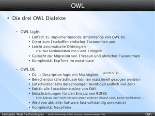 OWL
   ●
       Die drei OWL Dialekte

        –   OWL Light
               ●
                   Einfach zu implementierende Untermenge von OWL DL
               ●
                   Dient zum Erschaffen einfacher Taxonomien und
               ●
                   Leicht axiomatische Ontologien
                   –   z.B. Nur Kardinalitäten von 0 und 1 möglich
               ●
                   Gedacht zur Migration von Thesauri und ähnlicher Taxonomien
               ●
                   Komplexität ExpTime im worst-case

        –   OWL DL
               ●
                   DL → Description logic mit Mächtigkeit
               ●
                   Berechenbar (alle Schlüsse können maschinell gezogen werden)
               ●
                   Entscheidbar (alle Berechnungen benötigen endlich viel Zeit)
               ●
                   Enhält alle Sprachkonstrukte von OWL
               ●
                   Einschränkungen für den Einsatz von RDF(S)
                   –   Eine Klasse darf nicht Instanz einer anderen Klasse sein, keine Reifikation ...
               ●
                   Wird von aktueller Software fast vollständig unterstützt
               ●
                   Komplexität NexpTime
Semantic Web Technologien      Steffen Schlönvoigt, HTWG Konstanz, Sommersemester 2010                   OWL
 