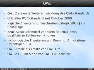 OWL

   ●
       OWL 2 als erste Weiterentwicklung des OWL-Standards
   ●
       ofﬁzieller W3C-Standard seit Oktober 2009
   ●
       logische Erweiterung: Beschreibungslogik SROIQ als
       Grundlage
   ●
       neue Ausdrucksmittel vor allem Rollenaxiome,
       qualiﬁzierte Zahlenrestriktionen
   ●
       nicht-logische Erweiterungen: Punning, Annotationen,
       Datentypen, u.a.
   ●
       OWL-Proﬁle als Ersatz von OWL Lite
   ●
       OWL 2 Full im Sinne von OWL Full de ﬁniert



Semantic Web Technologien   Steffen Schlönvoigt, HTWG Konstanz, Sommersemester 2010   OWL
 