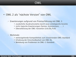 OWL


   ●
       OWL 2 als “nächste Version” von OWL

        –   Erweiterungen aufgrund von Praxiserfahrung mit OWL 1:
                ●
                    zusätzliche Ausdrucksstärke durch neue ontologische Axiome
                ●
                    nicht-logische Erweiterungen (Syntax, Kommentare, . . . )
                ●
                    Überarbeitung der OWL-Varianten (Lite/DL/Full)


        –   Merkmale:
                ●
                    weitestgehende Kompatibilität zum existierenden OWL-Standard
                ●
                    Erhaltung der Entscheidbarkeit von OWL DL
                ●
                    Behebung von Problemen im OWL-1-Standard




Semantic Web Technologien   Steffen Schlönvoigt, HTWG Konstanz, Sommersemester 2010   OWL
 