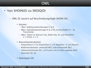 OWL
   ●
       Von SHOIN(D) zu SROIQ(D)

        –   OWL DL basiert auf Beschreibungslogik SHOIN (D):

                ●
                    Axiome:
                    –   TBox: Subklassenbeziehungen C ⊑ D
                    –   RBox: Subrollenbeziehungen R ⊑ S (H), Inverse Rollen R − (I),
                          Transitivität
                    –   ABox: Fakten zu Klassen C(a), Rollen R(a, b), und Gleichheit
                          a ≈ b bzw. a ≠ b

                ●
                    Klassenkonstruktoren:
                    –   Konjunktion C ⊓ D, Disjunktion C ⊔ D, Negation ¬C von Klassen
                    –   Rollenrestriktionen: universell ∀R.C und existenziell ∃R.C
                    –   Zahlenrestriktionen (N ): ≤n R und ≥n R (n nicht-negative Zahl)
                    –   Nominale (O): {a}

                ●
                    Datentypen (D)



Semantic Web Technologien      Steffen Schlönvoigt, HTWG Konstanz, Sommersemester 2010    OWL
 