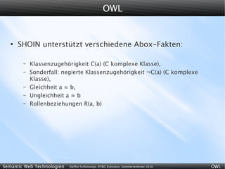 OWL


   ●
       SHOIN unterstützt verschiedene Abox-Fakten:

        –   Klassenzugehörigkeit C(a) (C komplexe Klasse),
        –   Sonderfall: negierte Klassenzugehörigkeit ¬C(a) (C komplexe
            Klasse),
        –   Gleichheit a ≈ b,
        –   Ungleichheit a ≈ b
        –   Rollenbeziehungen R(a, b)




Semantic Web Technologien   Steffen Schlönvoigt, HTWG Konstanz, Sommersemester 2010   OWL
 