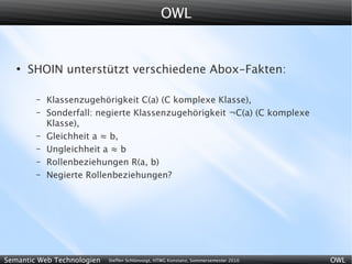 OWL


   ●
       SHOIN unterstützt verschiedene Abox-Fakten:

        –   Klassenzugehörigkeit C(a) (C komplexe Klasse),
        –   Sonderfall: negierte Klassenzugehörigkeit ¬C(a) (C komplexe
            Klasse),
        –   Gleichheit a ≈ b,
        –   Ungleichheit a ≈ b
        –   Rollenbeziehungen R(a, b)
        –   Negierte Rollenbeziehungen?




Semantic Web Technologien   Steffen Schlönvoigt, HTWG Konstanz, Sommersemester 2010   OWL
 