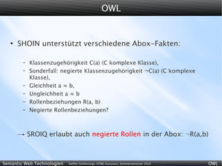 OWL


   ●
       SHOIN unterstützt verschiedene Abox-Fakten:

        –   Klassenzugehörigkeit C(a) (C komplexe Klasse),
        –   Sonderfall: negierte Klassenzugehörigkeit ¬C(a) (C komplexe
            Klasse),
        –   Gleichheit a ≈ b,
        –   Ungleichheit a ≈ b
        –   Rollenbeziehungen R(a, b)
        –   Negierte Rollenbeziehungen?



       → SROIQ erlaubt auch negierte Rollen in der Abox: ¬R(a,b)


Semantic Web Technologien   Steffen Schlönvoigt, HTWG Konstanz, Sommersemester 2010   OWL
 