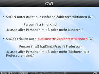 OWL


 ●
     SHOIN unterstützt nur einfache Zahlenrestriktionen (N ):

                    Person ⊓ ≥3 hatKind
     „Klasse aller Personen mit 3 oder mehr Kindern.“

 ●
     SROIQ erlaubt auch qualiﬁzierte Zahlenrestriktionen (Q):

                Person ⊓ ≥3 hatKind.(Frau ⊓ Professor)
     „Klasse aller Personen mit 3 oder mehr Töchtern, die
     Professoren sind.“




Semantic Web Technologien   Steffen Schlönvoigt, HTWG Konstanz, Sommersemester 2010   OWL
 