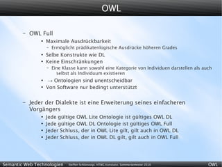 OWL

        –   OWL Full
                ●
                    Maximale Ausdrückbarkeit
                    –   Ermöglicht prädikatenlogische Ausdrücke höheren Grades
                ●
                    Selbe Konstrukte wie DL
                ●
                    Keine Einschränkungen
                    –   Eine Klasse kann sowohl eine Kategorie von Individuen darstellen als auch
                          selbst als Individuum existieren
                ●
                    → Ontologien sind unentscheidbar
                ●
                    Von Software nur bedingt unterstützt

        –   Jeder der Dialekte ist eine Erweiterung seines einfacheren
            Vorgängers
                ●
                    Jede gültige OWL Lite Ontologie ist gültiges OWL DL
                ●
                    Jede gültige OWL DL Ontologie ist gültiges OWL Full
                ●
                    Jeder Schluss, der in OWL Lite gilt, gilt auch in OWL DL
                ●
                    Jeder Schluss, der in OWL DL gilt, gilt auch in OWL Full




Semantic Web Technologien      Steffen Schlönvoigt, HTWG Konstanz, Sommersemester 2010         OWL
 