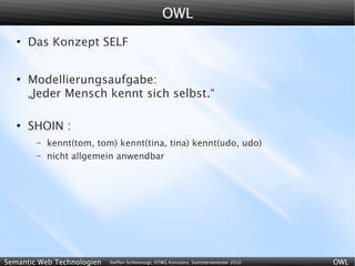 OWL
   ●
       Das Konzept SELF


   ●
       Modellierungsaufgabe:
       „Jeder Mensch kennt sich selbst.“

   ●
       SHOIN :
        –   kennt(tom, tom) kennt(tina, tina) kennt(udo, udo)
        –   nicht allgemein anwendbar




Semantic Web Technologien   Steffen Schlönvoigt, HTWG Konstanz, Sommersemester 2010   OWL
 