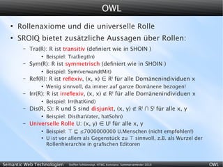 OWL
   ●
       Rollenaxiome und die universelle Rolle
   ●
       SROIQ bietet zusätzliche Aussagen über Rollen:
        –   Tra(R): R ist transitiv (deﬁniert wie in SHOIN )
                ●
                    Beispiel: Tra(liegtIn)
        –   Sym(R): R ist symmetrisch (deﬁniert wie in SHOIN )
                ●
                    Beispiel: Sym(verwandtMit)
        –   Ref(R): R ist reﬂexiv, (x, x) ∈ RI für alle Domänenindividuen x
                ●
                    Wenig sinnvoll, da immer auf ganze Domänene bezogen!
        –   Irr(R): R ist irreﬂexiv, (x, x) ∉ RI für alle Domänenindividuen x
                ●
                    Beispiel: Irr(hatKind)
        –   Dis(R, S): R und S sind disjunkt, (x, y) ∉ RI ∩ SI für alle x, y
                ●
                    Beispiel: Dis(hatVater, hatSohn)
        –   Universelle Rolle U: (x, y) ∈ UI für alle x, y
                ●
                    Beispiel: ⊤ ⊑ ≤7000000000 U.Menschen (nicht empfohlen!)
                ●
                    U ist vor allem als Gegenstück zu ⊤ sinnvoll, z.B. als Wurzel der
                    Rollenhierarchie in graﬁschen Editoren



Semantic Web Technologien     Steffen Schlönvoigt, HTWG Konstanz, Sommersemester 2010   OWL
 