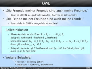 OWL
 ●
     „Die Freunde meiner Freunde sind auch meine Freunde.“
      –   Kann in SHOIN ausgedrückt werden: hatFreund ist transitiv.
 ●
     „Die Feinde meiner Freunde sind auch meine Feinde.“
      –   Kann nicht in SHOIN ausgedrückt werden!

     Rolleninklusion
      –   RBox-Ausdrücke der Form R1 ◦ R2 ◦ . . . ◦ Rn ⊑ S,
          Beispiel: hatFreund ◦ hatFeind ⊑ hatFeind
      –   Semantik: wenn (x0 , x1 ) ∈ R1 , (x1 , x2 ) ∈ R2 , . . . , (xn−1 , xn ) ∈ Rn,
          dann gilt auch (x0 , xn ) ∈ S
      –   Beispiel: wenn (x, y) ∈ hatFreundI und (y, z) ∈ hatFeindI, dann gilt
          auch (x, z) ∈ hatFeindI

 ●
     Weitere Beispiele:
              ●
                  teilVon ◦ gehört ⊑ gehört
              ●
                  hatBruder ◦ hatKind ⊑ istOnkelVon
Semantic Web Technologien   Steffen Schlönvoigt, HTWG Konstanz, Sommersemester 2010   OWL
 