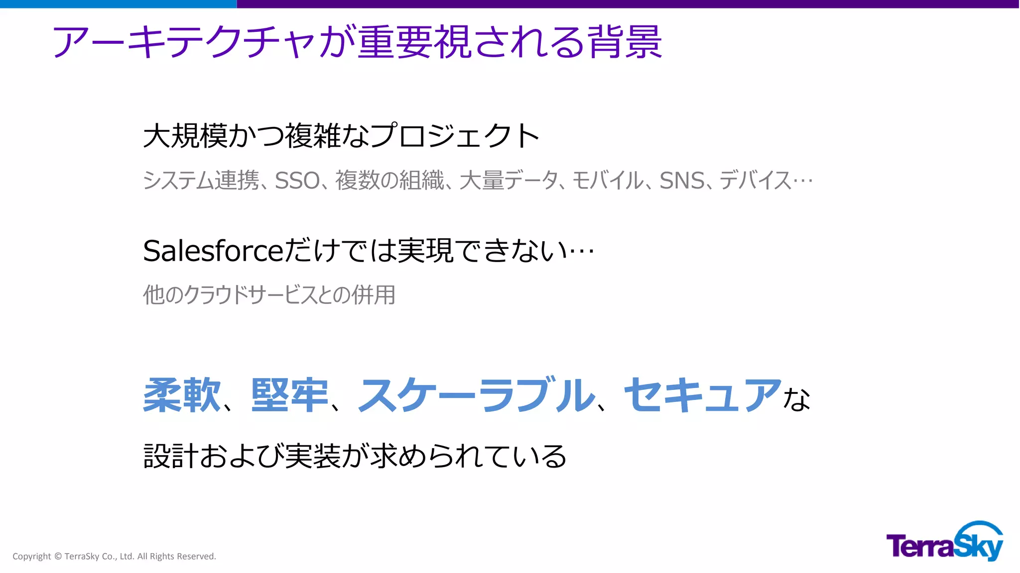 アーキテクチャが重要視される背景
Copyright © TerraSky Co., Ltd. All Rights Reserved.
大規模かつ複雑なプロジェクト
システム連携、SSO、複数の組織、大量データ、モバイル、SNS、デバイス…
Salesforceだけでは実現できない…
他のクラウドサービスとの併用
柔軟、堅牢、スケーラブル、セキュアな
設計および実装が求められている
 