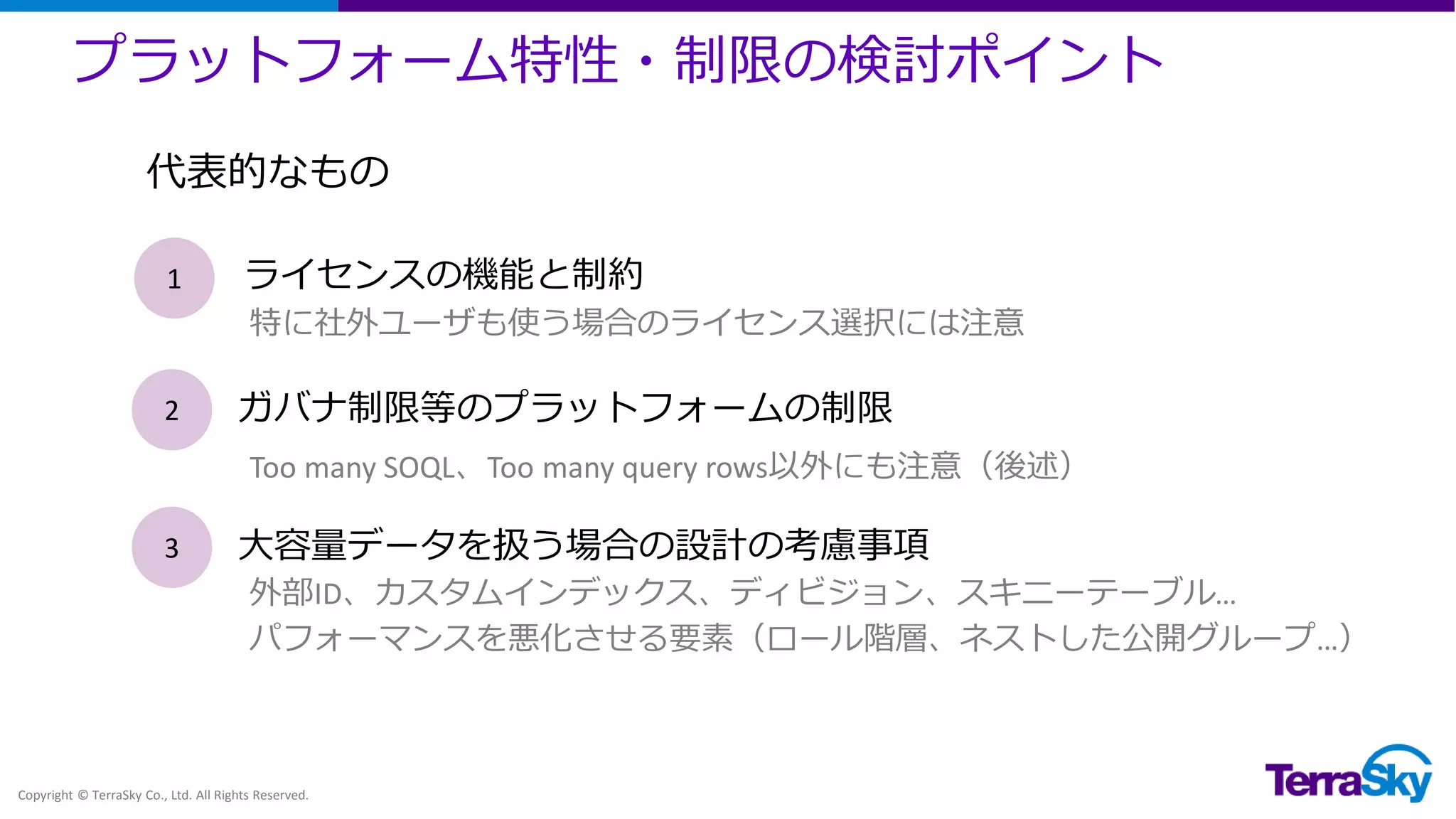 プラットフォーム特性・制限の検討ポイント
Copyright © TerraSky Co., Ltd. All Rights Reserved.
1 ライセンスの機能と制約
2 ガバナ制限等のプラットフォームの制限
3 大容量データを扱う場合の設計の考慮事項
特に社外ユーザも使う場合のライセンス選択には注意
Too many SOQL、Too many query rows以外にも注意（後述）
外部ID、カスタムインデックス、ディビジョン、スキニーテーブル…
パフォーマンスを悪化させる要素（ロール階層、ネストした公開グループ…）
代表的なもの
 