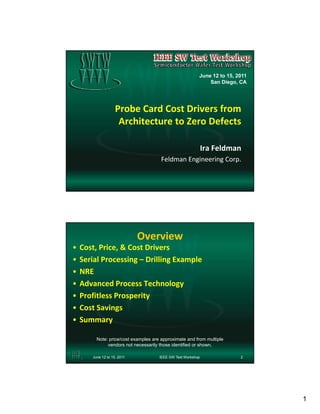 June 12 to 15, 2011
                                                              San Diego, CA




                    Probe Card Cost Drivers from 
                     Architecture to Zero Defects

                                                              Ira Feldman
                                       Feldman Engineering Corp.




                             Overview
•   Cost, Price, & Cost Drivers
•   Serial Processing – Drilling Example
•   NRE
•   Advanced Process Technology
•   Profitless Prosperity
•   Cost Savings
•   Summary

         Note: price/cost examples are approximate and from multiple
              vendors not necessarily those identified or shown.

       June 12 to 15, 2011            IEEE SW Test Workshop               2




                                                                                1
 