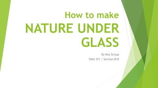 How to make
NATURE UNDER
GLASS
By Key Group
SWU 371 / Section B10
 