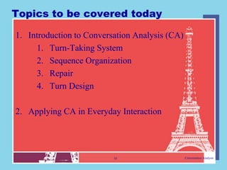 Topics to be covered today

1. Introduction to Conversation Analysis (CA)
     1. Turn-Taking System
     2. Sequence Organization
     3. Repair
     4. Turn Design

2. Applying CA in Everyday Interaction




                          10                    Conversation Analysis
 