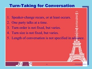 Turn-Taking for Conversation

1.   Speaker-change recurs, or at least occurs.
2.   One party talks at a time.
3.   Turn order is not fixed, but varies.
4.   Turn size is not fixed, but varies.
5.   Length of conversation is not specified in advance.




                             12                  Conversation Analysis
 
