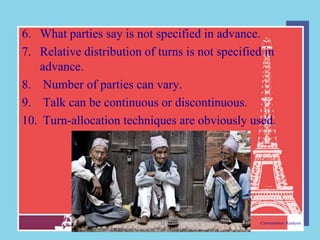 6. What parties say is not specified in advance.
7. Relative distribution of turns is not specified in
   advance.
8. Number of parties can vary.
9. Talk can be continuous or discontinuous.
10. Turn-allocation techniques are obviously used.




                            13                   Conversation Analysis
 