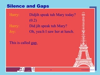Silence and Gaps
Harry:       Didjih speak tuh Mary today?
             (0.2)
Harry:       Did jih speak tuh Mary?
Joy:         Oh, yea:h I saw her at lunch.

This is called gap.




                         14                  Conversation Analysis
 