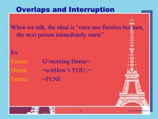 Overlaps and Interruption

When we talk, the ideal is “once one finishes her turn,
 the next person immediately starts”.

Ex.
Emma:        G‟morning Dottie=
Dottie:      =u-hHow‟r YOU:.=
Emma:        =FI:NE



                            16                  Conversation Analysis
 