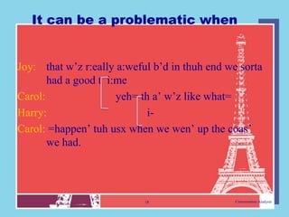 It can be a problematic when


Joy: that w‟z r:eally a:weful b‟d in thuh end we sorta
       had a good t i:me
Carol:                yeh= th a‟ w‟z like what=
Harry:                       i-
Carol: =happen‟ tuh usx when we wen‟ up the coas‟
       we had.




                            18                  Conversation Analysis
 