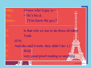 Mike:       I know who‟d guy is.=
Vic:        = He‟s ba::d.
James :        [You know the gu:y?

X:          Is that whi we use to do those dividers
Y:          Yeah.
      (0.9)
Y:    And she said it took- they didn‟t do- (.)
X:          Well
Y:          very good proof reading or anything
                           19                   Conversation Analysis
 