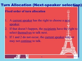 Turn Allocation (Next-speaker selection)
  Fixed order of turn allocation

  1. A current speaker has the right to choose a next
     speaker.
  2. If that doesn‟t happen, the recipients have the right to
     select themselves to talk next.
  3. If 1 and 2 do not occur, the current speaker may or
     may not continue to talk.



                               20                   Conversation Analysis
 