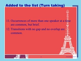 Added to the list (Turn taking)



11. Occurrences of more than one speaker at a time
    are common, but brief.
12. Transitions with no gap and no overlap are
    common.




                          21                  Conversation Analysis
 