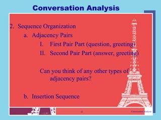 Conversation Analysis

2. Sequence Organization
     a. Adjacency Pairs
          I. First Pair Part (question, greeting)
          II. Second Pair Part (answer, greeting)

           Can you think of any other types of
              adjacency pairs?

     b. Insertion Sequence

                             22                  Conversation Analysis
 