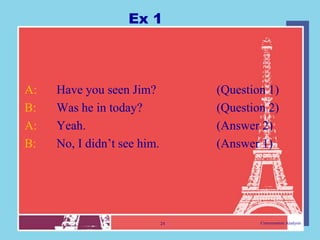 Ex 1



A:   Have you seen Jim?           (Question 1)
B:   Was he in today?             (Question 2)
A:   Yeah.                        (Answer 2)
B:   No, I didn‟t see him.        (Answer 1)




                             24           Conversation Analysis
 