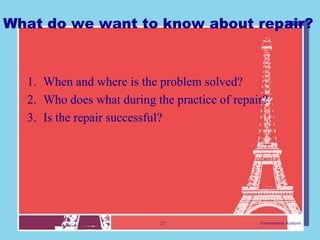 What do we want to know about repair?



  1. When and where is the problem solved?
  2. Who does what during the practice of repair?
  3. Is the repair successful?




                            27                 Conversation Analysis
 