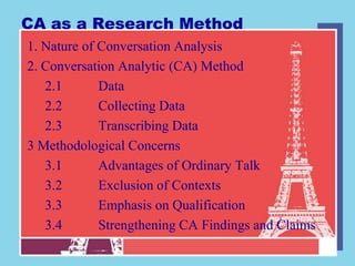 CA as a Research Method
1. Nature of Conversation Analysis
2. Conversation Analytic (CA) Method
   2.1       Data
   2.2       Collecting Data
   2.3       Transcribing Data
3 Methodological Concerns
   3.1       Advantages of Ordinary Talk
   3.2       Exclusion of Contexts
   3.3       Emphasis on Qualification
   3.4       Strengthening CA Findings and Claims
 